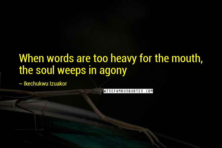 Ikechukwu Izuakor Quotes: When words are too heavy for the mouth, the soul weeps in agony