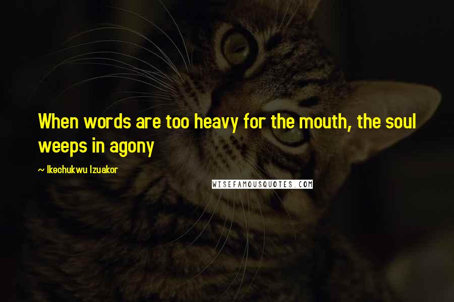 Ikechukwu Izuakor Quotes: When words are too heavy for the mouth, the soul weeps in agony