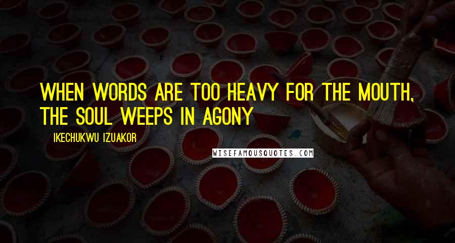 Ikechukwu Izuakor Quotes: When words are too heavy for the mouth, the soul weeps in agony