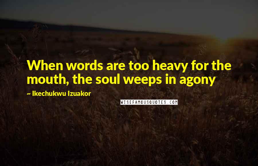 Ikechukwu Izuakor Quotes: When words are too heavy for the mouth, the soul weeps in agony