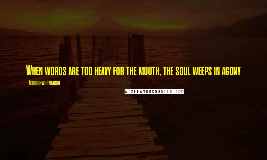 Ikechukwu Izuakor Quotes: When words are too heavy for the mouth, the soul weeps in agony