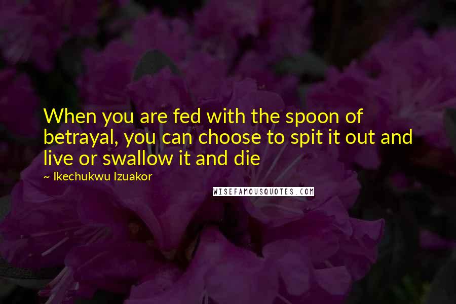 Ikechukwu Izuakor Quotes: When you are fed with the spoon of betrayal, you can choose to spit it out and live or swallow it and die