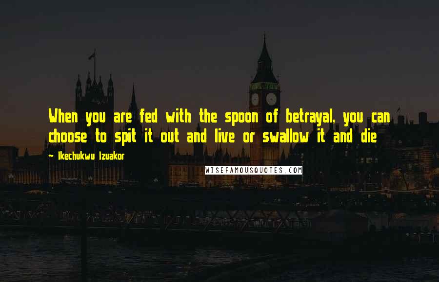 Ikechukwu Izuakor Quotes: When you are fed with the spoon of betrayal, you can choose to spit it out and live or swallow it and die