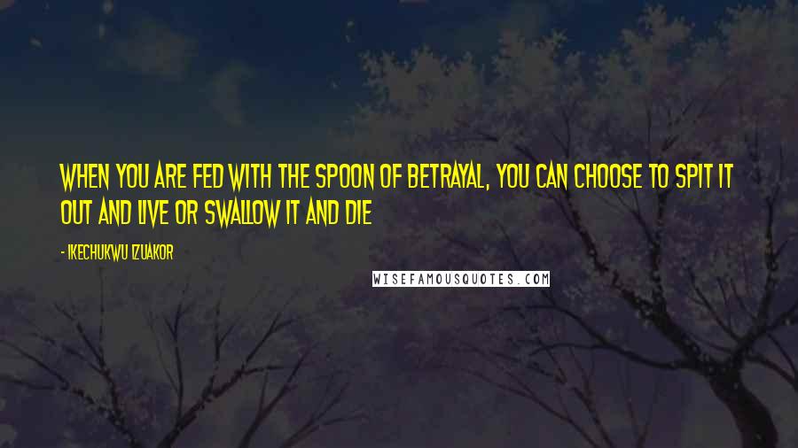 Ikechukwu Izuakor Quotes: When you are fed with the spoon of betrayal, you can choose to spit it out and live or swallow it and die