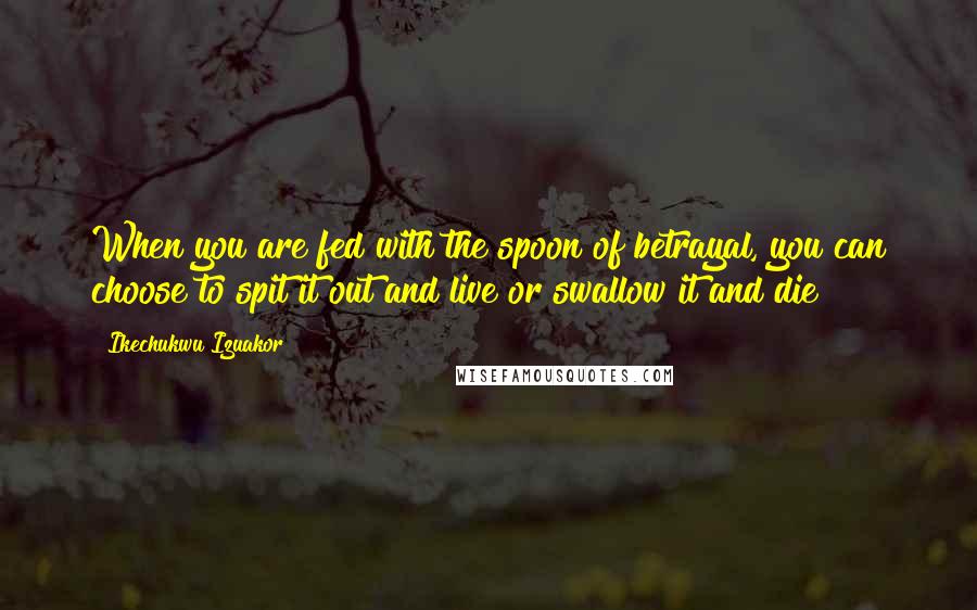 Ikechukwu Izuakor Quotes: When you are fed with the spoon of betrayal, you can choose to spit it out and live or swallow it and die