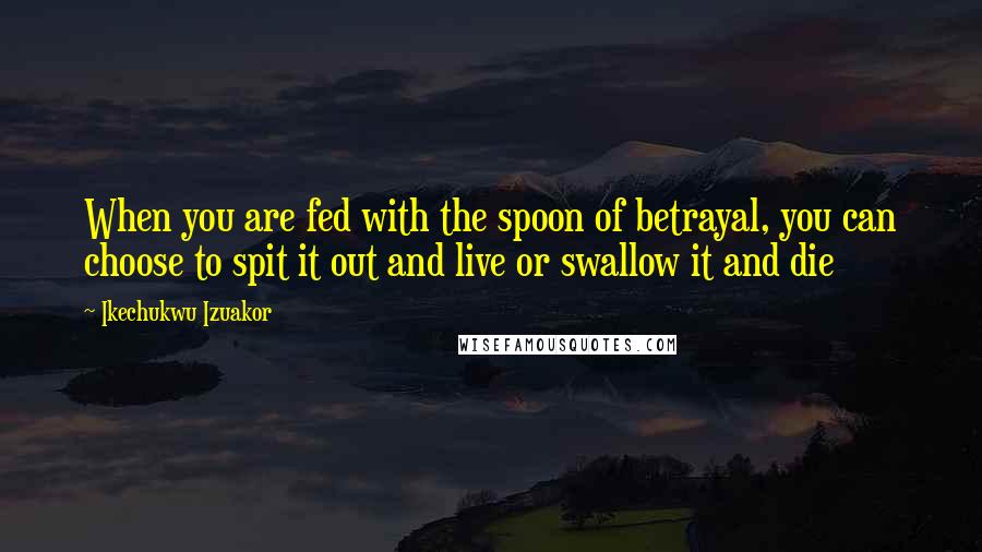 Ikechukwu Izuakor Quotes: When you are fed with the spoon of betrayal, you can choose to spit it out and live or swallow it and die