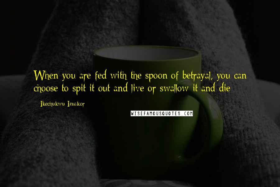 Ikechukwu Izuakor Quotes: When you are fed with the spoon of betrayal, you can choose to spit it out and live or swallow it and die