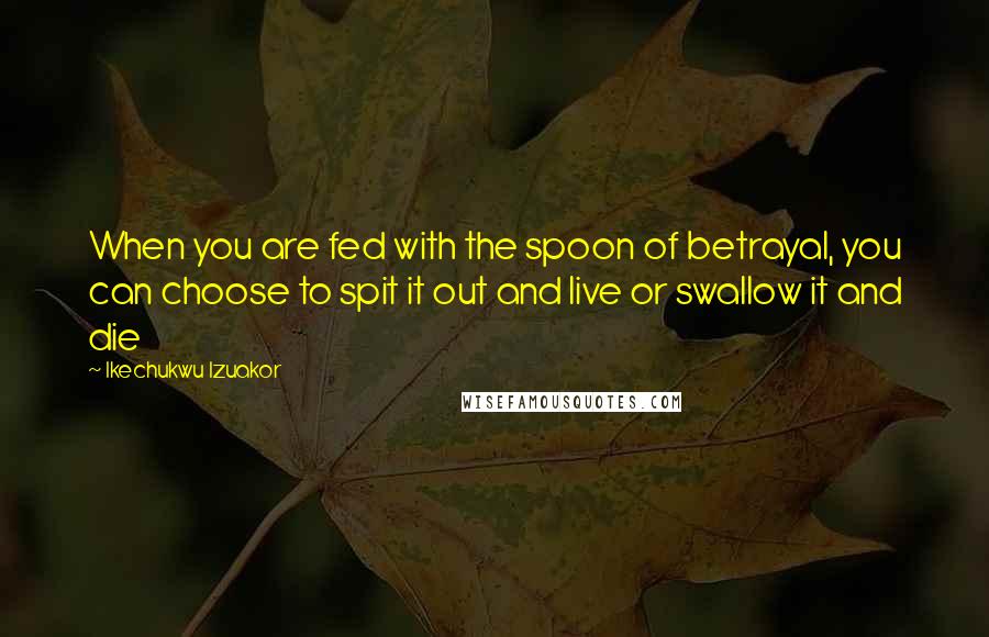 Ikechukwu Izuakor Quotes: When you are fed with the spoon of betrayal, you can choose to spit it out and live or swallow it and die