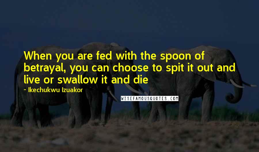 Ikechukwu Izuakor Quotes: When you are fed with the spoon of betrayal, you can choose to spit it out and live or swallow it and die