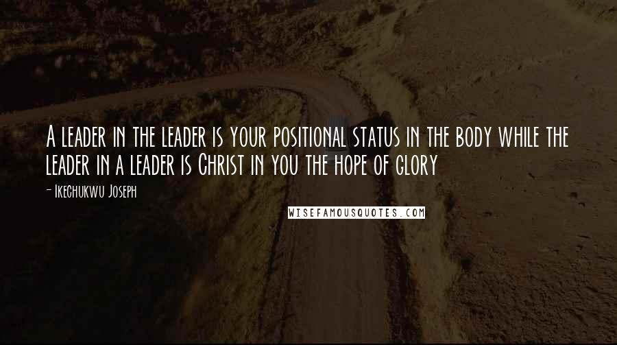 Ikechukwu Joseph Quotes: A leader in the leader is your positional status in the body while the leader in a leader is Christ in you the hope of glory