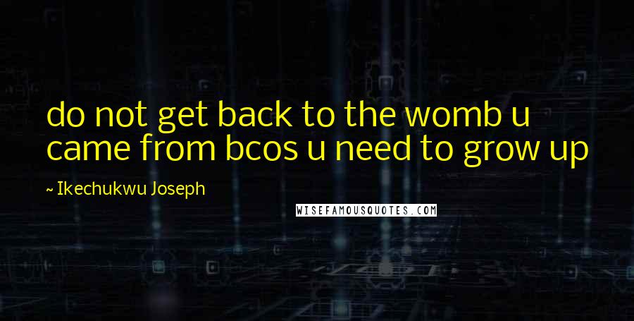 Ikechukwu Joseph Quotes: do not get back to the womb u came from bcos u need to grow up