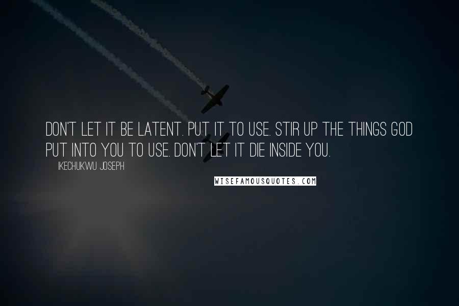 Ikechukwu Joseph Quotes: Don't let it be latent. Put it to use. Stir up the things God put into you to use. Don't let it die inside you.