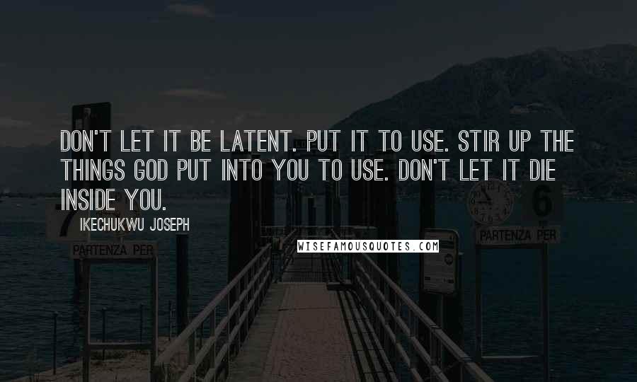 Ikechukwu Joseph Quotes: Don't let it be latent. Put it to use. Stir up the things God put into you to use. Don't let it die inside you.