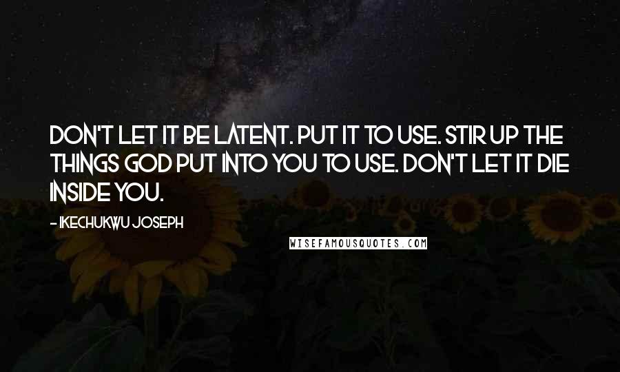 Ikechukwu Joseph Quotes: Don't let it be latent. Put it to use. Stir up the things God put into you to use. Don't let it die inside you.