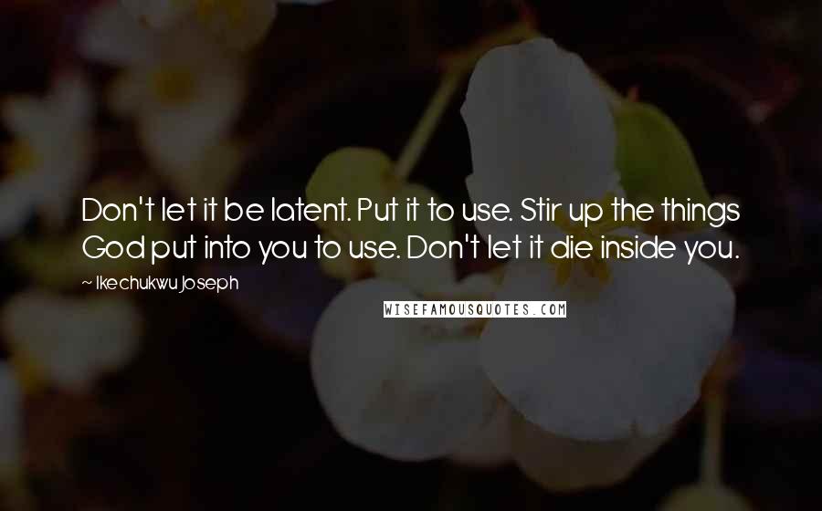 Ikechukwu Joseph Quotes: Don't let it be latent. Put it to use. Stir up the things God put into you to use. Don't let it die inside you.