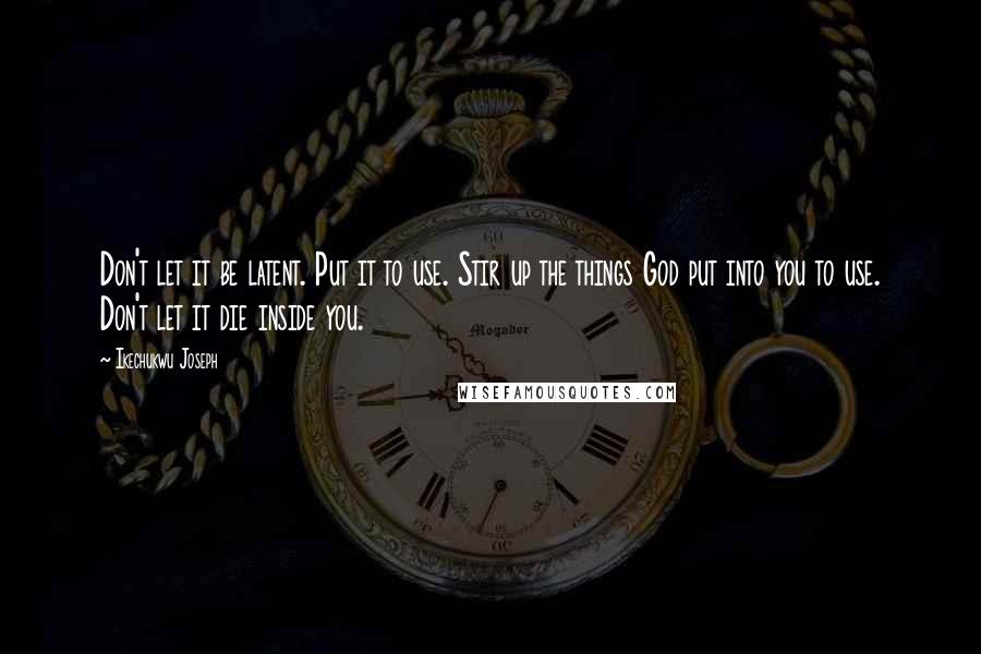 Ikechukwu Joseph Quotes: Don't let it be latent. Put it to use. Stir up the things God put into you to use. Don't let it die inside you.