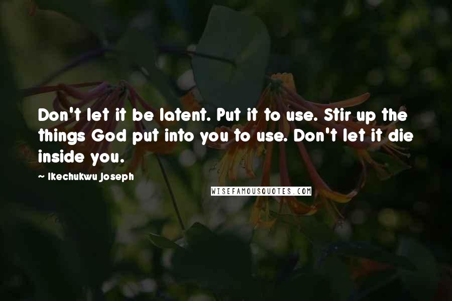 Ikechukwu Joseph Quotes: Don't let it be latent. Put it to use. Stir up the things God put into you to use. Don't let it die inside you.