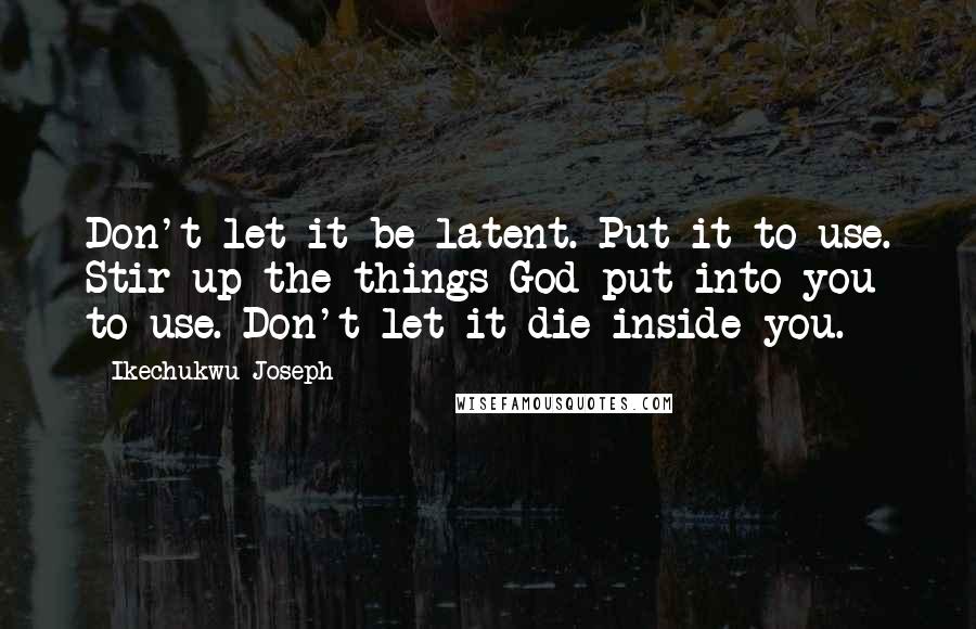 Ikechukwu Joseph Quotes: Don't let it be latent. Put it to use. Stir up the things God put into you to use. Don't let it die inside you.