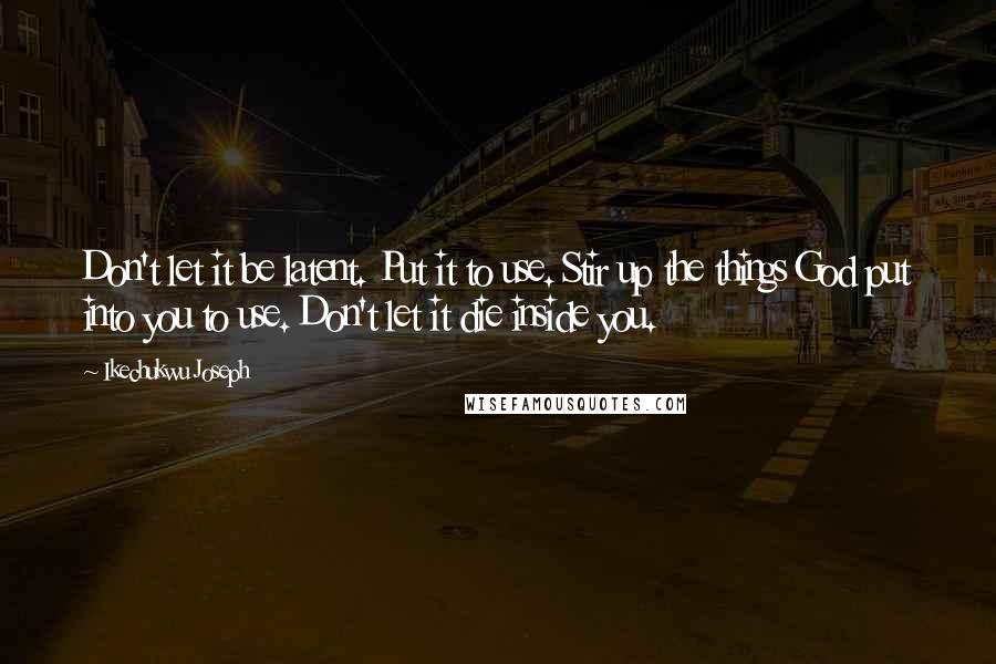 Ikechukwu Joseph Quotes: Don't let it be latent. Put it to use. Stir up the things God put into you to use. Don't let it die inside you.