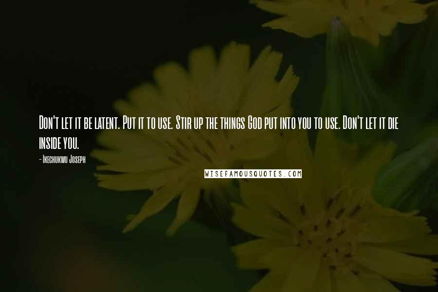 Ikechukwu Joseph Quotes: Don't let it be latent. Put it to use. Stir up the things God put into you to use. Don't let it die inside you.