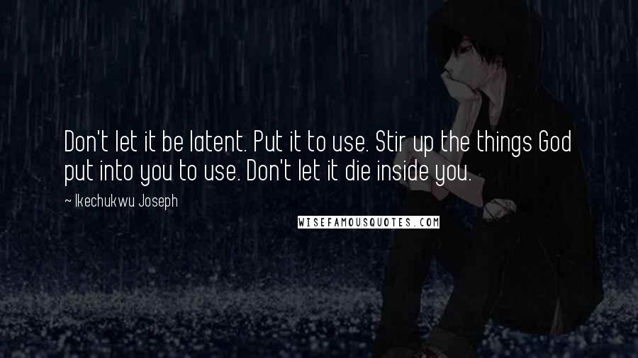 Ikechukwu Joseph Quotes: Don't let it be latent. Put it to use. Stir up the things God put into you to use. Don't let it die inside you.