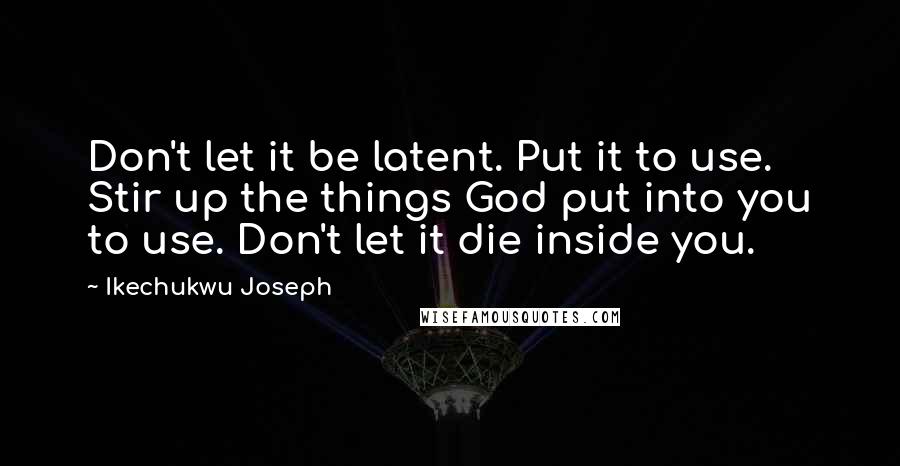 Ikechukwu Joseph Quotes: Don't let it be latent. Put it to use. Stir up the things God put into you to use. Don't let it die inside you.