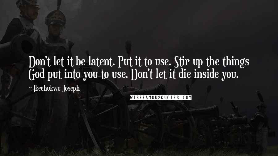 Ikechukwu Joseph Quotes: Don't let it be latent. Put it to use. Stir up the things God put into you to use. Don't let it die inside you.