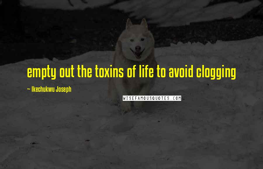 Ikechukwu Joseph Quotes: empty out the toxins of life to avoid clogging