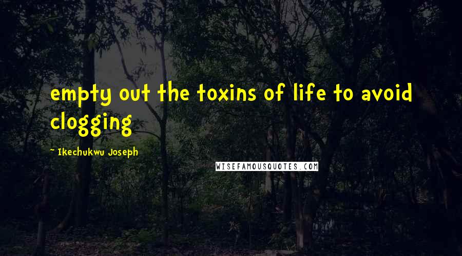 Ikechukwu Joseph Quotes: empty out the toxins of life to avoid clogging