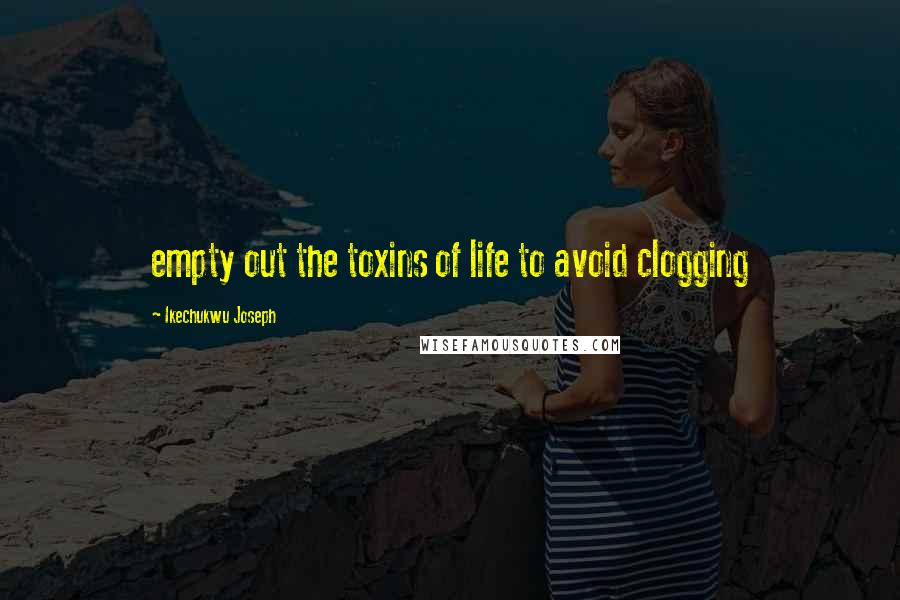 Ikechukwu Joseph Quotes: empty out the toxins of life to avoid clogging