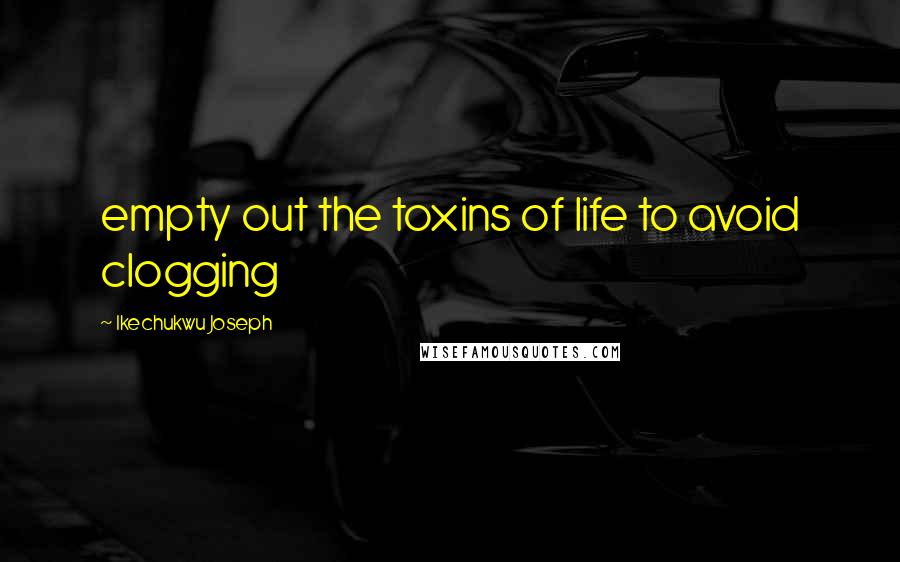 Ikechukwu Joseph Quotes: empty out the toxins of life to avoid clogging