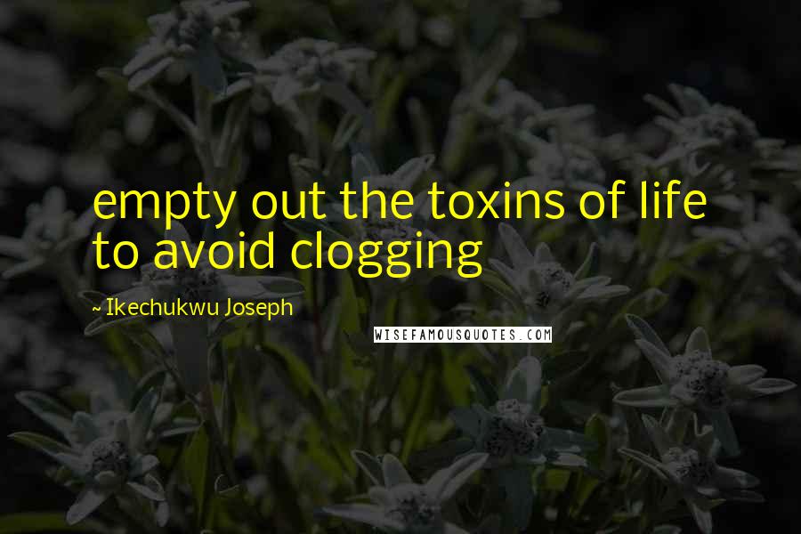 Ikechukwu Joseph Quotes: empty out the toxins of life to avoid clogging