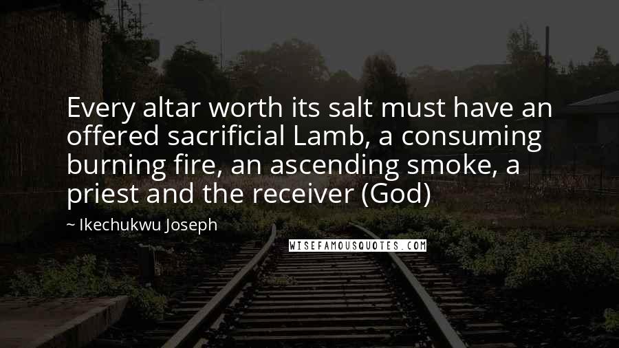 Ikechukwu Joseph Quotes: Every altar worth its salt must have an offered sacrificial Lamb, a consuming burning fire, an ascending smoke, a priest and the receiver (God)