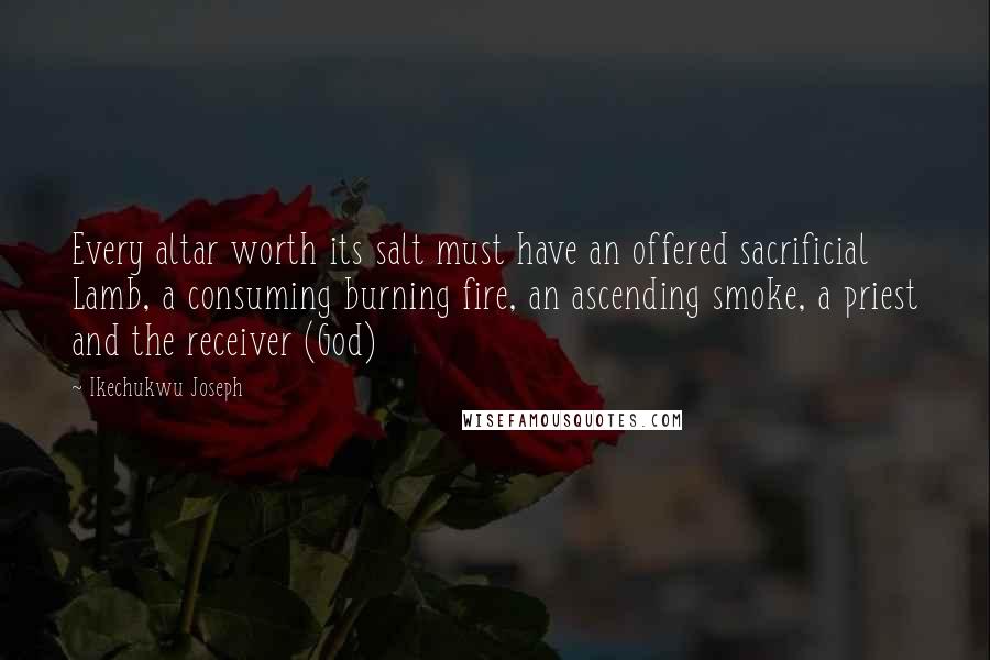 Ikechukwu Joseph Quotes: Every altar worth its salt must have an offered sacrificial Lamb, a consuming burning fire, an ascending smoke, a priest and the receiver (God)