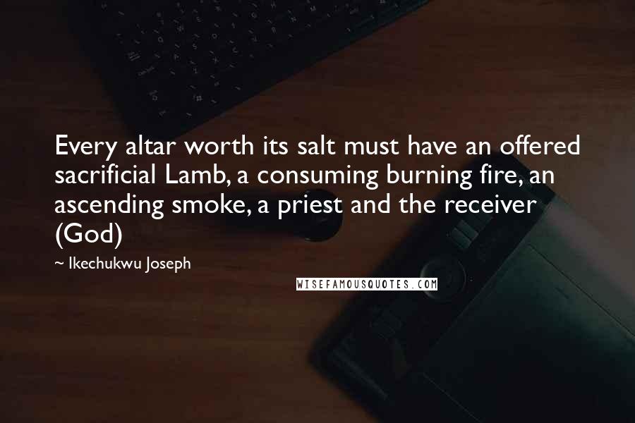 Ikechukwu Joseph Quotes: Every altar worth its salt must have an offered sacrificial Lamb, a consuming burning fire, an ascending smoke, a priest and the receiver (God)