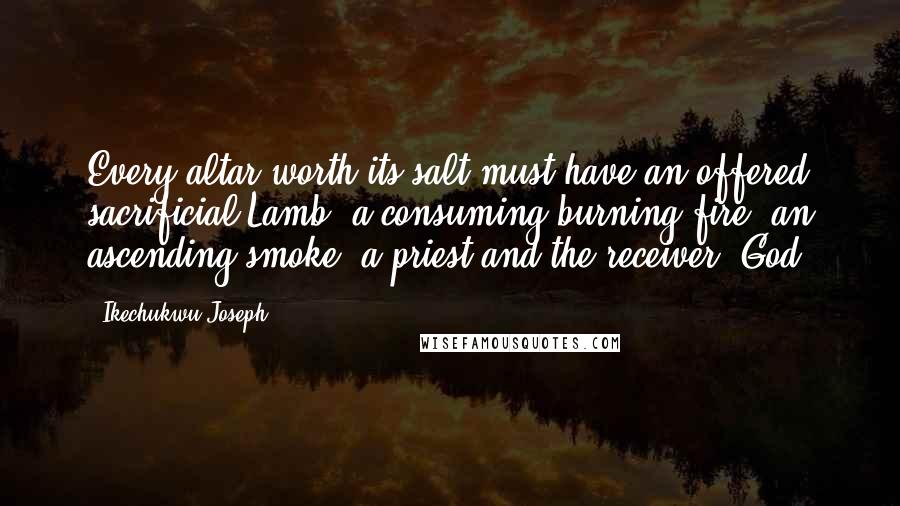 Ikechukwu Joseph Quotes: Every altar worth its salt must have an offered sacrificial Lamb, a consuming burning fire, an ascending smoke, a priest and the receiver (God)