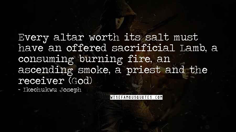 Ikechukwu Joseph Quotes: Every altar worth its salt must have an offered sacrificial Lamb, a consuming burning fire, an ascending smoke, a priest and the receiver (God)