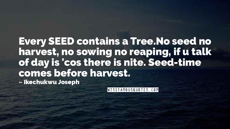 Ikechukwu Joseph Quotes: Every SEED contains a Tree.No seed no harvest, no sowing no reaping, if u talk of day is 'cos there is nite. Seed-time comes before harvest.