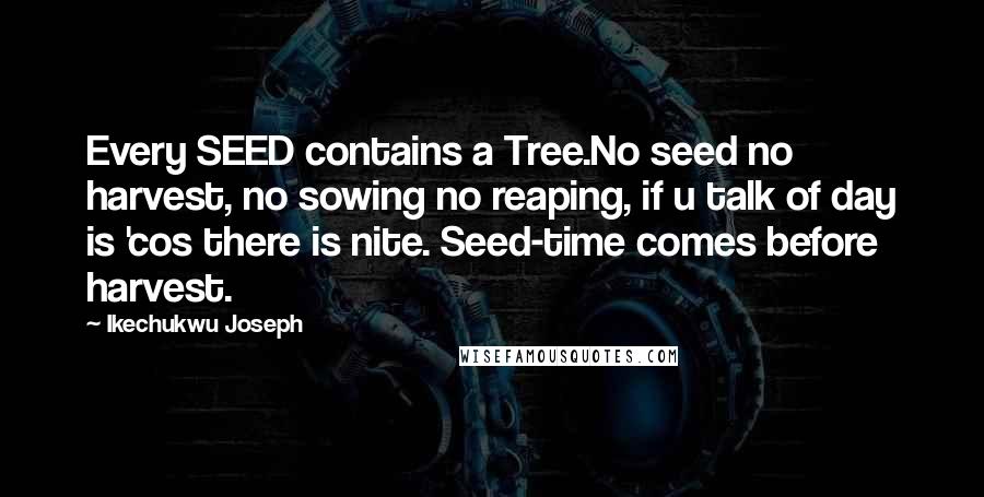 Ikechukwu Joseph Quotes: Every SEED contains a Tree.No seed no harvest, no sowing no reaping, if u talk of day is 'cos there is nite. Seed-time comes before harvest.