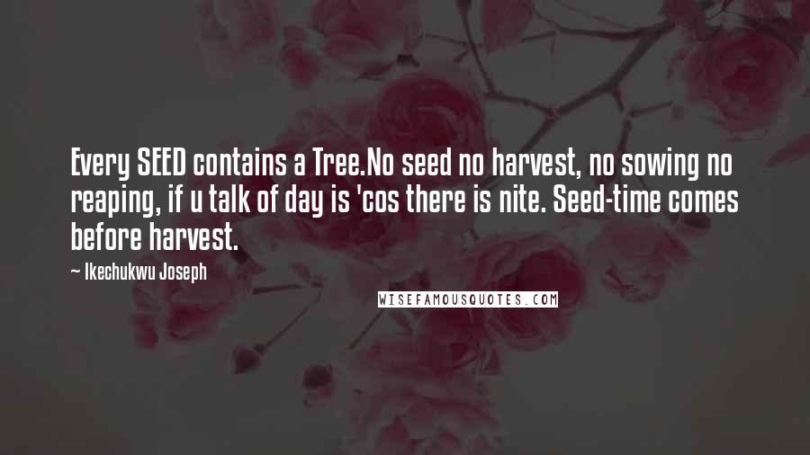 Ikechukwu Joseph Quotes: Every SEED contains a Tree.No seed no harvest, no sowing no reaping, if u talk of day is 'cos there is nite. Seed-time comes before harvest.