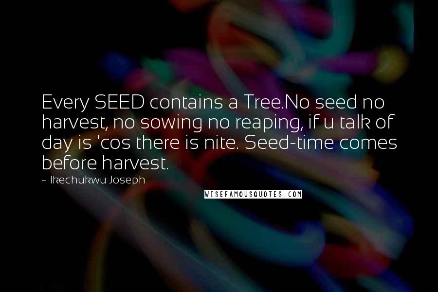 Ikechukwu Joseph Quotes: Every SEED contains a Tree.No seed no harvest, no sowing no reaping, if u talk of day is 'cos there is nite. Seed-time comes before harvest.