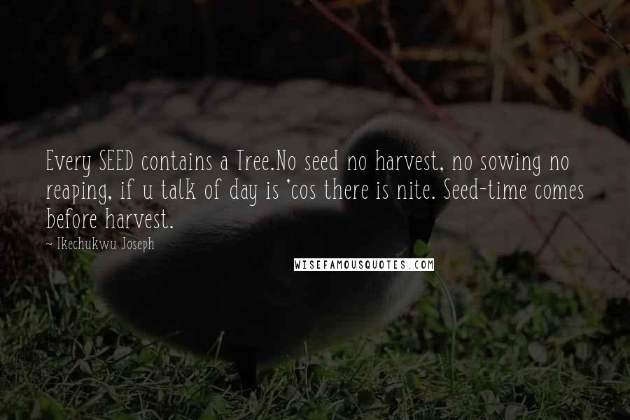 Ikechukwu Joseph Quotes: Every SEED contains a Tree.No seed no harvest, no sowing no reaping, if u talk of day is 'cos there is nite. Seed-time comes before harvest.