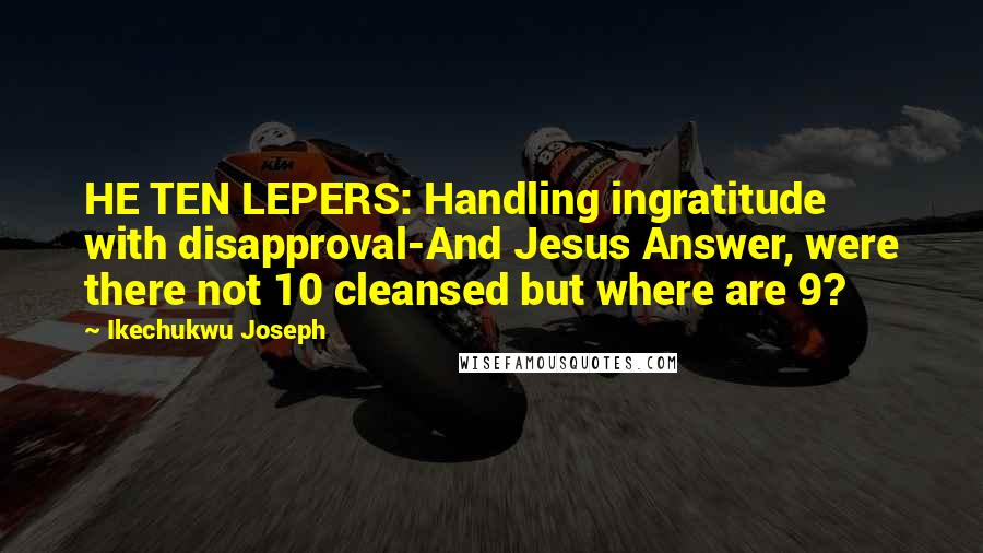 Ikechukwu Joseph Quotes: HE TEN LEPERS: Handling ingratitude with disapproval-And Jesus Answer, were there not 10 cleansed but where are 9?