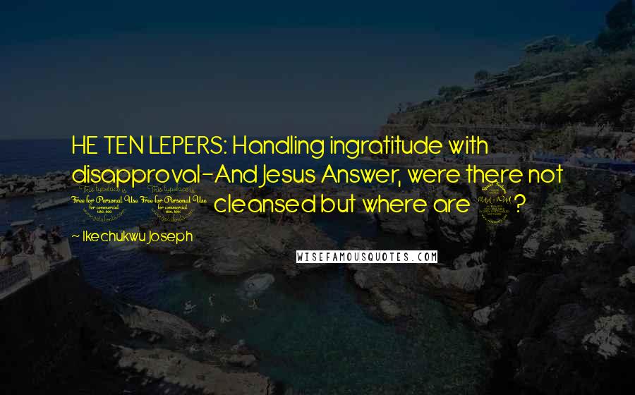 Ikechukwu Joseph Quotes: HE TEN LEPERS: Handling ingratitude with disapproval-And Jesus Answer, were there not 10 cleansed but where are 9?