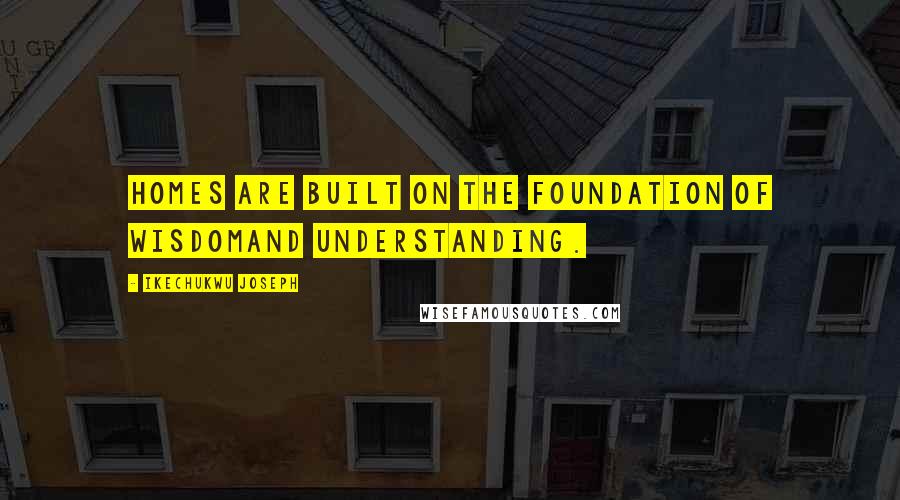 Ikechukwu Joseph Quotes: Homes are built on the foundation of wisdomand understanding.