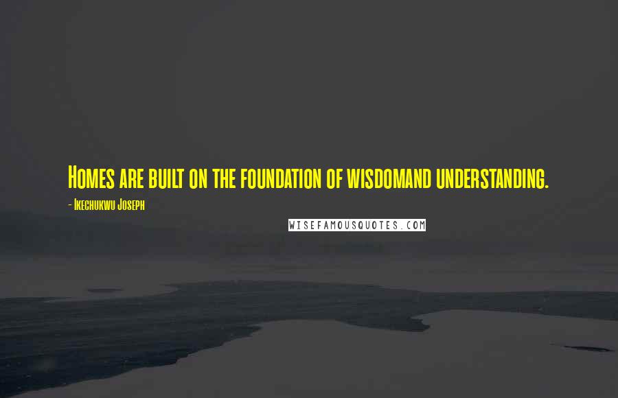 Ikechukwu Joseph Quotes: Homes are built on the foundation of wisdomand understanding.