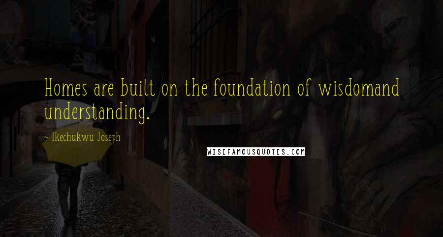 Ikechukwu Joseph Quotes: Homes are built on the foundation of wisdomand understanding.