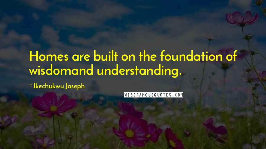 Ikechukwu Joseph Quotes: Homes are built on the foundation of wisdomand understanding.