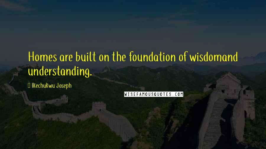 Ikechukwu Joseph Quotes: Homes are built on the foundation of wisdomand understanding.