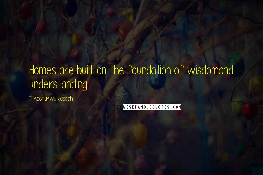 Ikechukwu Joseph Quotes: Homes are built on the foundation of wisdomand understanding.